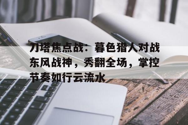 MK体育app-刀塔焦点战：暮色猎人对战东风战神，秀翻全场，掌控节奏如行云流水